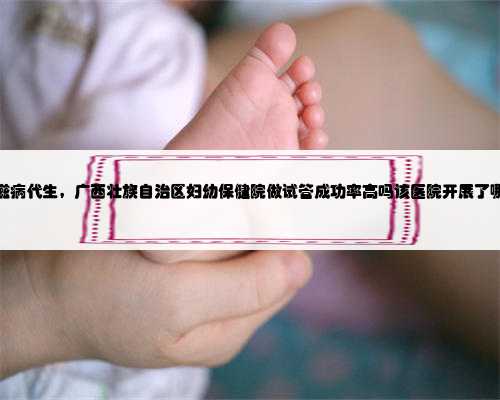 广西艾滋病代生，广西壮族自治区妇幼保健院做试管成功率高吗该医院开展了哪