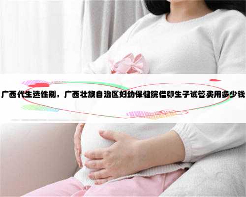 广西代生选性别，广西壮族自治区妇幼保健院借卵生子试管费用多少钱